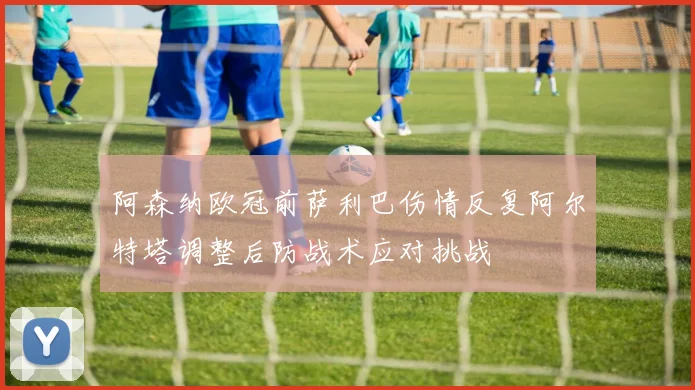 阿森纳欧冠前萨利巴伤情反复阿尔特塔调整后防战术应对挑战