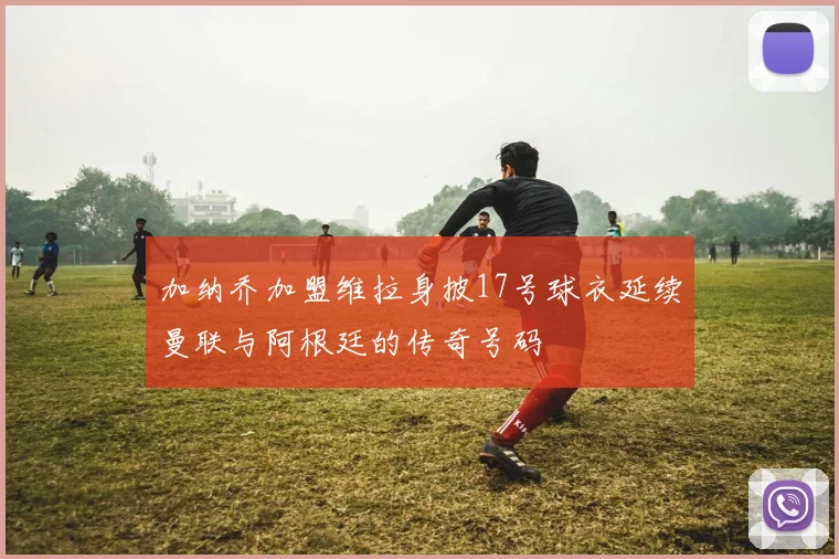 加纳乔加盟维拉身披17号球衣延续曼联与阿根廷的传奇号码