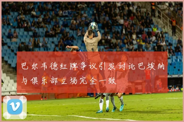 巴尔韦德红牌争议引发讨论巴埃纳与俱乐部立场完全一致