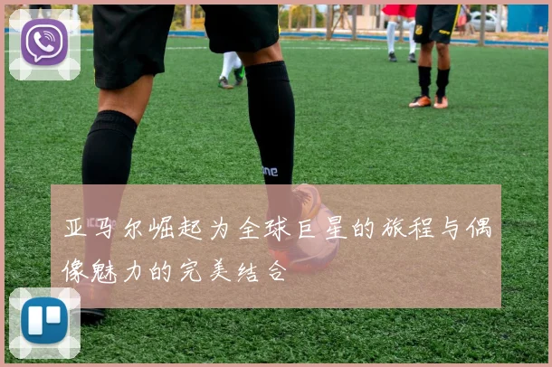 亚马尔崛起为全球巨星的旅程与偶像魅力的完美结合