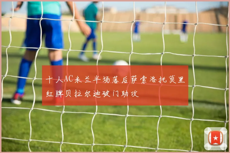 十人AC米兰半场落后萨索洛托莫里红牌贝拉尔迪破门助攻