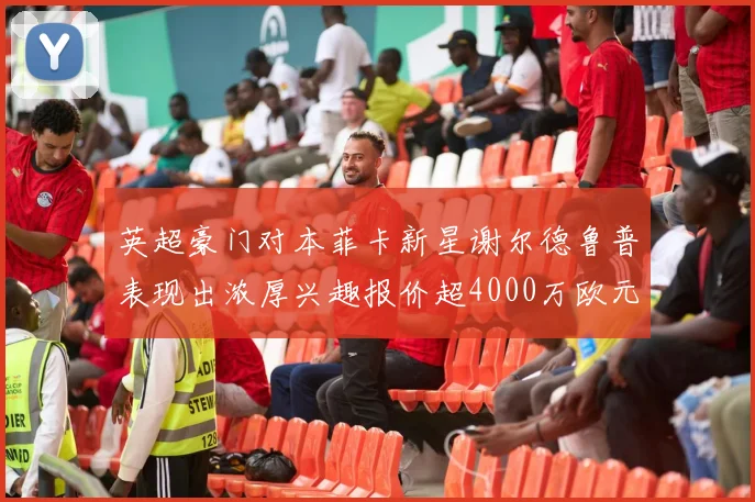 英超豪门对本菲卡新星谢尔德鲁普表现出浓厚兴趣报价超4000万欧元可行