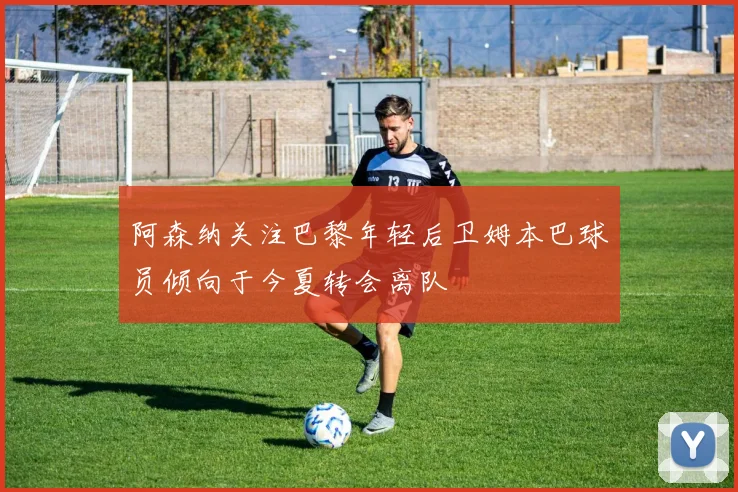 阿森纳关注巴黎年轻后卫姆本巴球员倾向于今夏转会离队