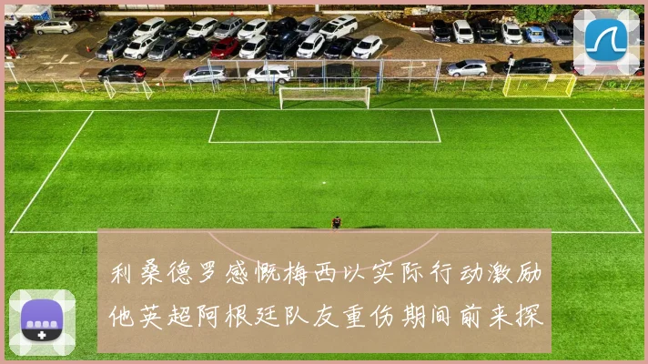 利桑德罗感慨梅西以实际行动激励他英超阿根廷队友重伤期间前来探望