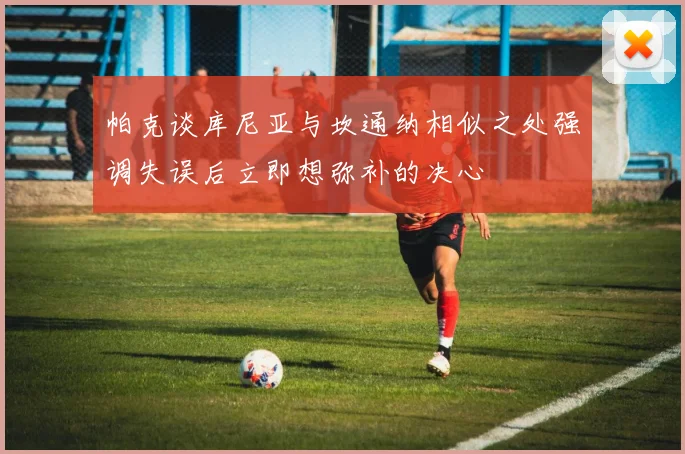 帕克谈库尼亚与坎通纳相似之处强调失误后立即想弥补的决心