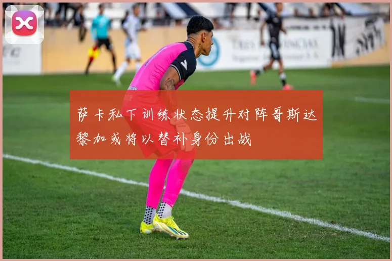 萨卡私下训练状态提升对阵哥斯达黎加或将以替补身份出战