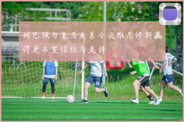 姆巴佩与皇马关系冷淡维尼修斯赢得更衣室信任与支持