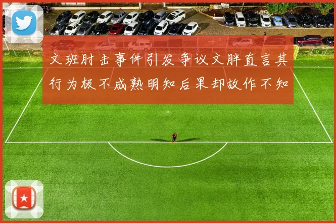 文班肘击事件引发争议文胖直言其行为极不成熟明知后果却故作不知