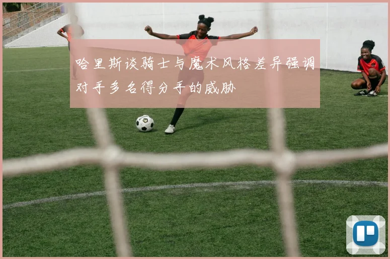 哈里斯谈骑士与魔术风格差异强调对手多名得分手的威胁