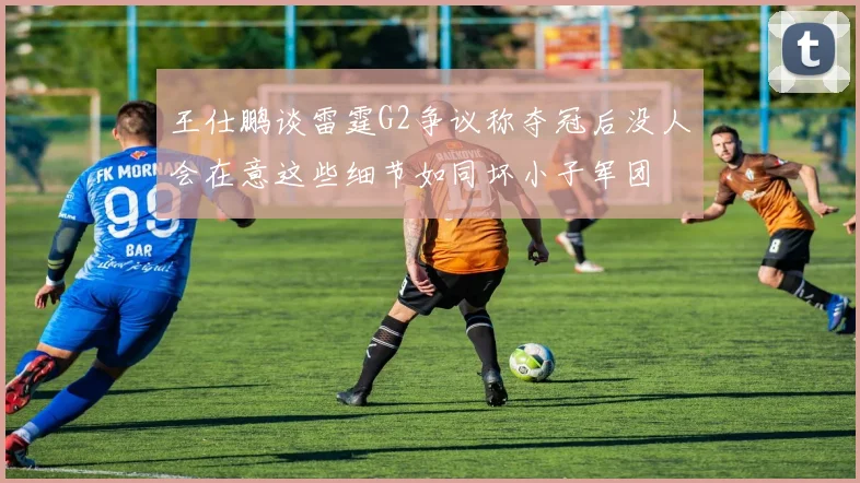 王仕鹏谈雷霆G2争议称夺冠后没人会在意这些细节如同坏小子军团