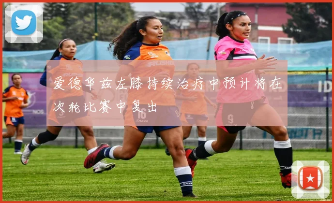 爱德华兹左膝持续治疗中预计将在次轮比赛中复出