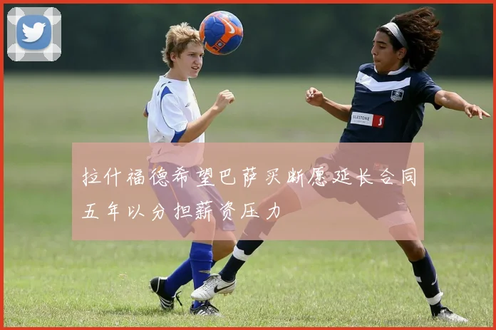 拉什福德希望巴萨买断愿延长合同五年以分担薪资压力
