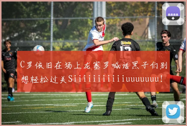 C罗依旧在场上龙塞罗喊话黑子们别想轻松过关Siiiiiiiiiiiuuuuuuu！