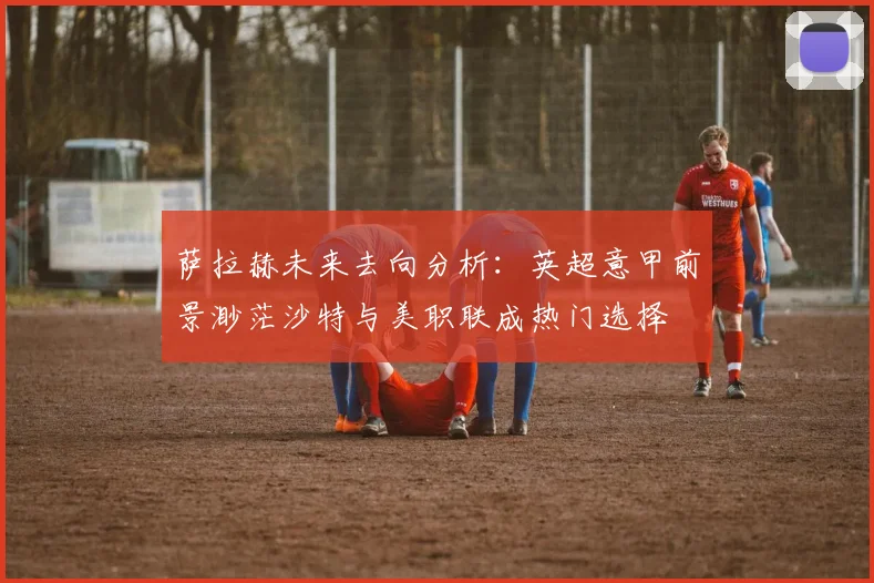 萨拉赫未来去向分析：英超意甲前景渺茫沙特与美职联成热门选择