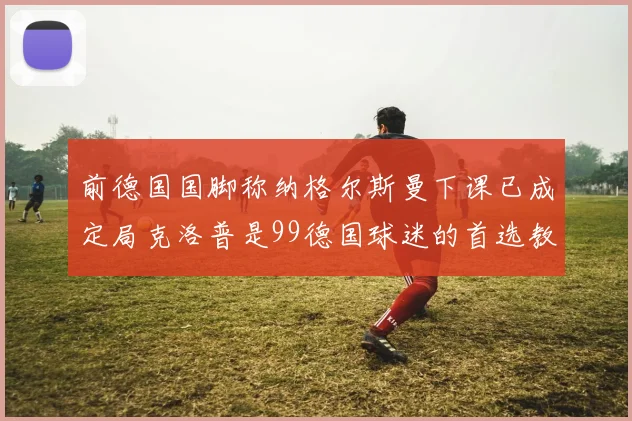 前德国国脚称纳格尔斯曼下课已成定局克洛普是99德国球迷的首选教练