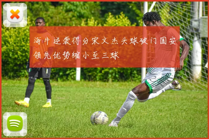 海牛逆袭得分宋文杰头球破门国安领先优势缩小至三球