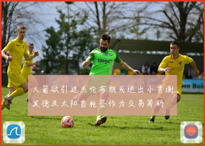 火箭欲引进杰伦布朗或送出小贾谢泼德及太阳首轮签作为交易筹码