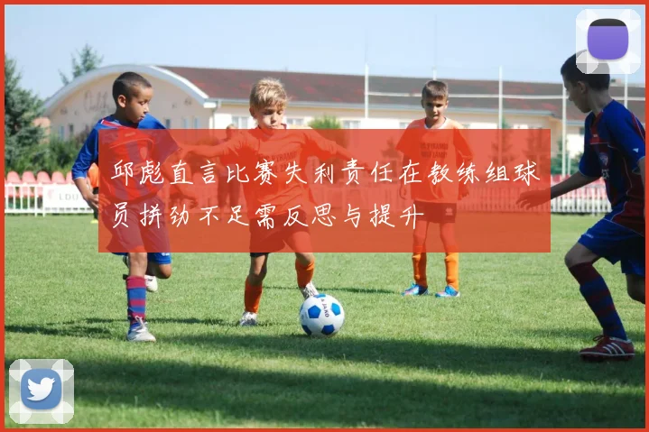 邱彪直言比赛失利责任在教练组球员拼劲不足需反思与提升