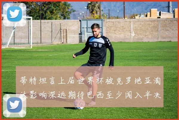 蒂特坦言上届世界杯被克罗地亚淘汰影响深远期待巴西至少闯入半决赛